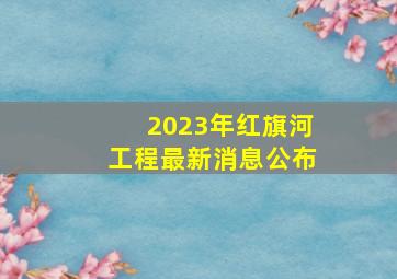 2023年红旗河工程最新消息公布