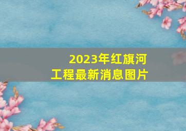 2023年红旗河工程最新消息图片