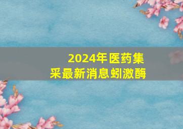 2024年医药集采最新消息蚓激酶