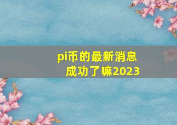 pi币的最新消息成功了嘛2023