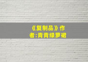 《复制品》作者:青青绿萝裙