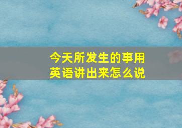 今天所发生的事用英语讲出来怎么说