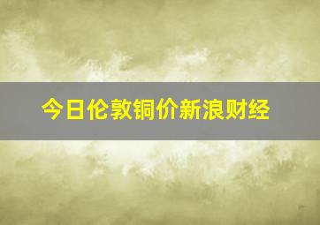 今日伦敦铜价新浪财经