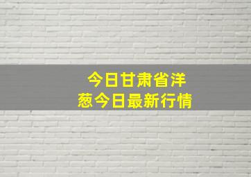 今日甘肃省洋葱今日最新行情