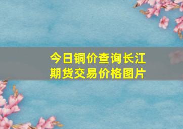 今日铜价查询长江期货交易价格图片