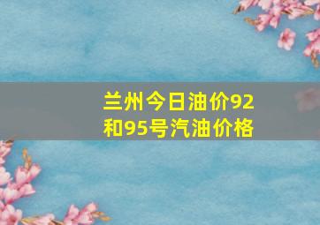 兰州今日油价92和95号汽油价格