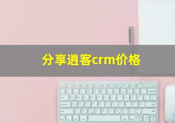 分享逍客crm价格