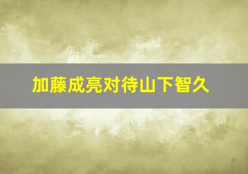 加藤成亮对待山下智久