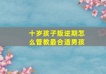 十岁孩子叛逆期怎么管教最合适男孩