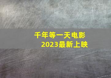 千年等一天电影2023最新上映