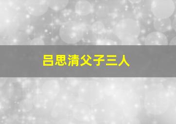 吕思清父子三人