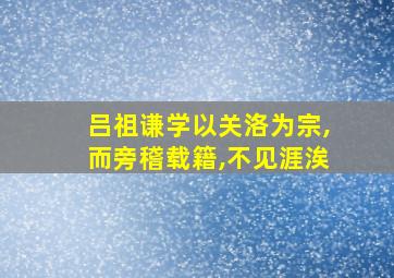 吕祖谦学以关洛为宗,而旁稽载籍,不见涯涘