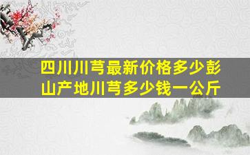 四川川芎最新价格多少彭山产地川芎多少钱一公斤