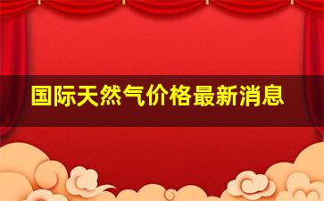 国际天然气价格最新消息