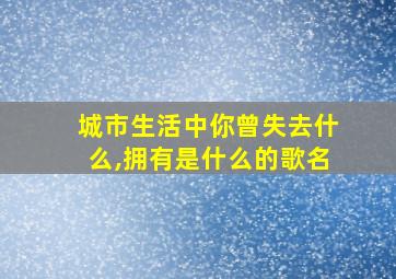 城市生活中你曾失去什么,拥有是什么的歌名