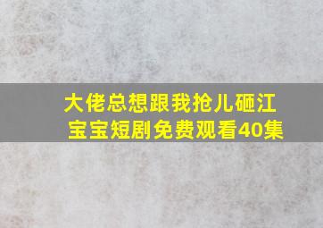 大佬总想跟我抢儿砸江宝宝短剧免费观看40集