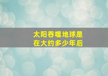 太阳吞噬地球是在大约多少年后