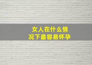 女人在什么情况下最容易怀孕