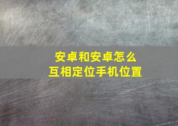 安卓和安卓怎么互相定位手机位置