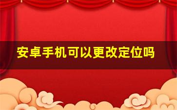 安卓手机可以更改定位吗