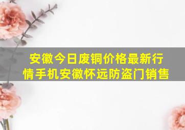 安徽今日废铜价格最新行情手机安徽怀远防盗门销售