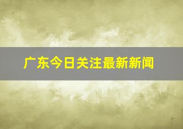 广东今日关注最新新闻