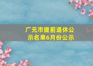 广元市提前退休公示名单6月份公示