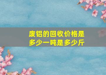 废铝的回收价格是多少一吨是多少斤