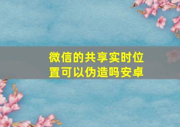 微信的共享实时位置可以伪造吗安卓