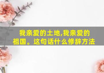 我亲爱的土地,我亲爱的祖国。这句话什么修辞方法