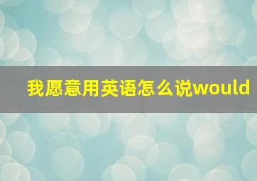 我愿意用英语怎么说would