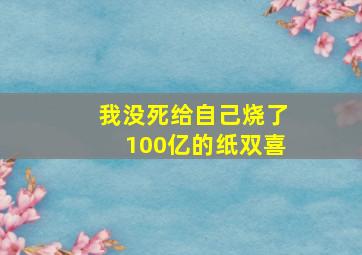 我没死给自己烧了100亿的纸双喜