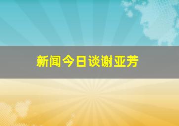 新闻今日谈谢亚芳