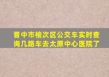 晋中市榆次区公交车实时查询几路车去太原中心医院了