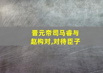 晋元帝司马睿与赵构对,对待臣子