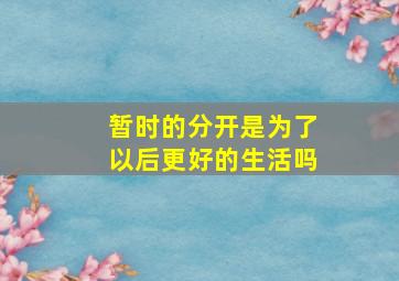 暂时的分开是为了以后更好的生活吗