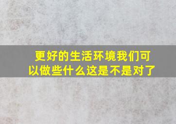 更好的生活环境我们可以做些什么这是不是对了