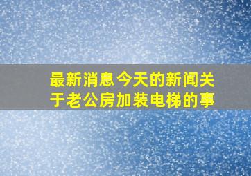 最新消息今天的新闻关于老公房加装电梯的事