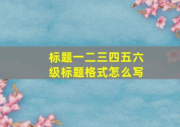 标题一二三四五六级标题格式怎么写