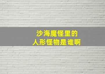 沙海魔怪里的人形怪物是谁啊