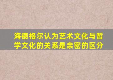 海德格尔认为艺术文化与哲学文化的关系是亲密的区分