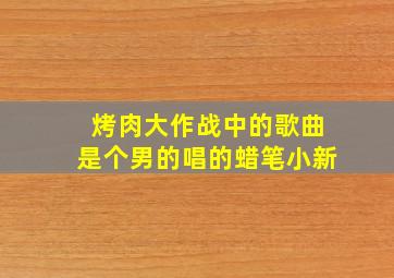 烤肉大作战中的歌曲是个男的唱的蜡笔小新