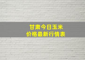 甘肃今日玉米价格最新行情表