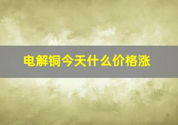 电解铜今天什么价格涨