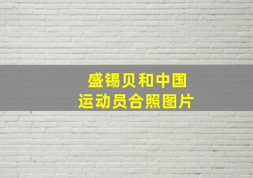 盛锡贝和中国运动员合照图片