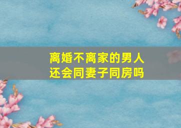 离婚不离家的男人还会同妻子同房吗