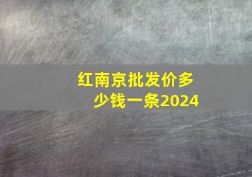 红南京批发价多少钱一条2024