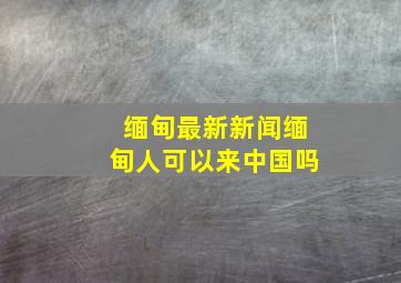 缅甸最新新闻缅甸人可以来中国吗