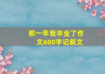 那一年我毕业了作文600字记叙文