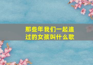 那些年我们一起追过的女孩叫什么歌